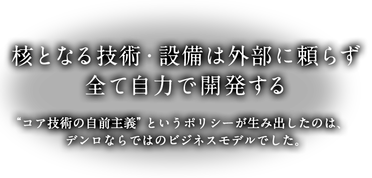 核となる技術・設備は外部に頼らず、全て自力で開発する “コア技術の自前主義”というポリシーが生み出したのは、デンロならではのビジネスモデルでした。