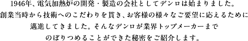 1946年、電気加熱炉の開発・製造の会社としてデンロは始まりました。創業当時から技術へのこだわりを貫き、お客様の様々なご要望に応えるために邁進してきました。そんなデンロが業界トップメーカーまでのぼりつめることができた秘密をご紹介します。