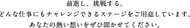 前進し、挑戦する。どんな仕事にもチャレンジできるステージをご用意しています。あなたの熱い想いをぜひ聞かせてください。