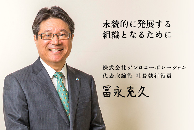 永続的に発展する組織となるために 株式会社デンロコーポレーション 代表取締役 社長執行役員 冨永充久