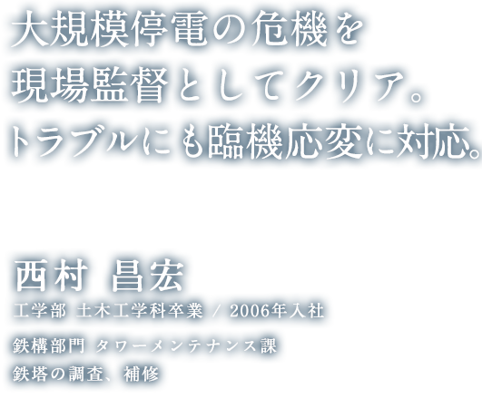 デンロに相談しよう。という信頼があればとても強い会社といえる。 西村 昌宏2006年入社 鉄構部門 タワーメンテナンス課（香川県）鉄塔の調査、補修