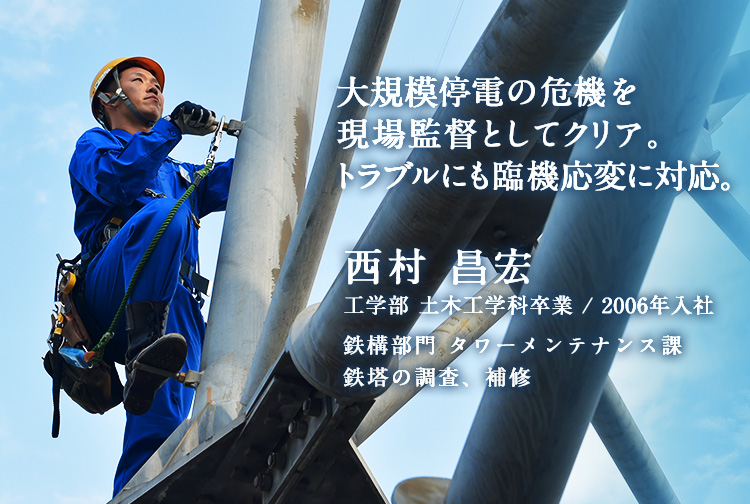 デンロに相談しよう。という信頼があればとても強い会社といえる。 西村 昌宏2006年入社 鉄構部門 タワーメンテナンス課（香川県）鉄塔の調査、補修