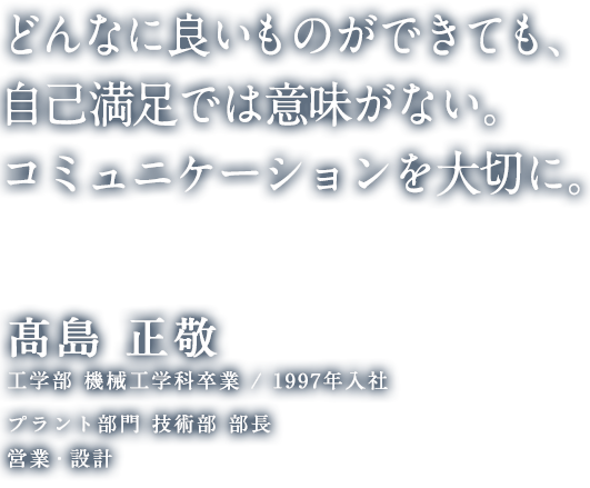 どんなに良いものができても、自己満足では意味がない。コミュニケーションを大切に。 髙島 正敬 工学部 機械工学科卒業 / 1997年入社 プラント部門 技術部 部長 営業・設計