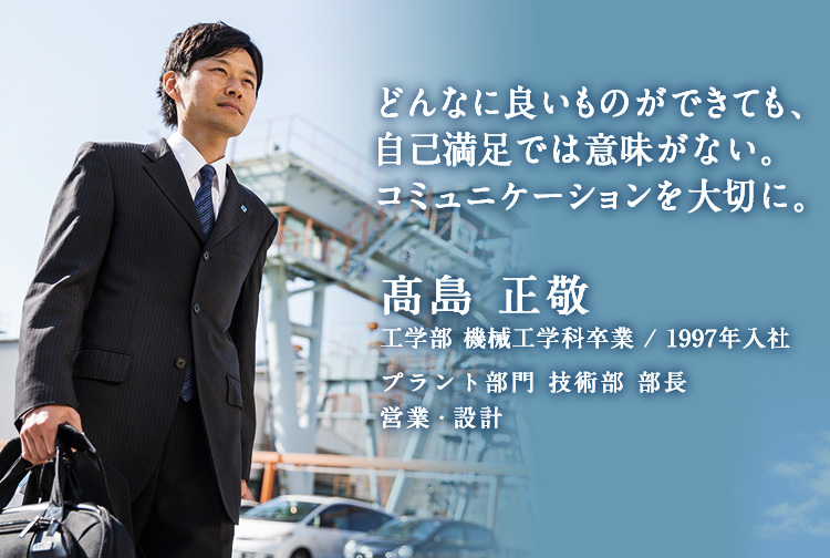 どんなに良いものができても、自己満足では意味がない。コミュニケーションを大切に。 髙島 正敬 工学部 機械工学科卒業 / 1997年入社 プラント部門 技術部 部長 営業・設計