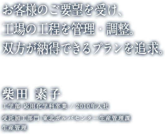 お客様のご要望を受け、工場の工程を管理・調整。双方が納得できるプランを追求。 柴田 素子 工学部 応用化学科卒業 / 2010年入社 東北ガルバセンター生産管理課 生産管理