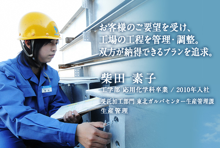 お客様のご要望を受け、工場の工程を管理・調整。双方が納得できるプランを追求。 柴田 素子 工学部 応用化学科卒業 / 2010年入社 東北ガルバセンター生産管理課 生産管理
