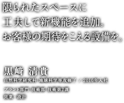 限られたスペースに工夫して新機能を追加。お客様の期待をこえる設備を。 黒﨑 清貴 自然科学研究科 地球科学専攻修了／2010年入社 プラント部門 技術部 技術第2課 営業・設計