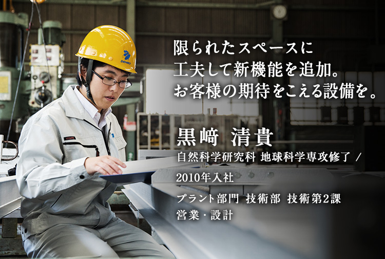 限られたスペースに工夫して新機能を追加。お客様の期待をこえる設備を。 黒﨑 清貴 自然科学研究科 地球科学専攻修了／2010年入社 プラント部門 技術部 技術第2課 営業・設計