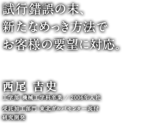 試行錯誤の末、新たなめっき方法でお客様の要望に対応。 西尾 吉史 工学部 機械工学科卒業／2006年入社 受託加工部門 東北ガルバセンター長付 研究開発
