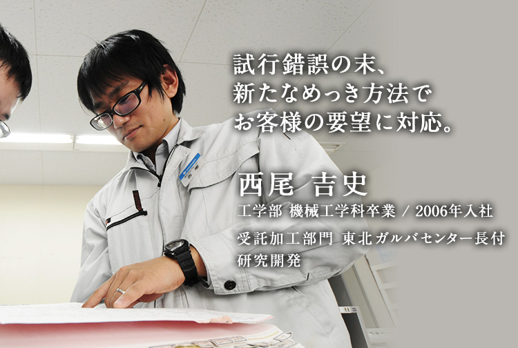 試行錯誤の末、新たなめっき方法でお客様の要望に対応。 西尾 吉史 工学部 機械工学科卒業／2006年入社 受託加工部門 東北ガルバセンター長付 研究開発
