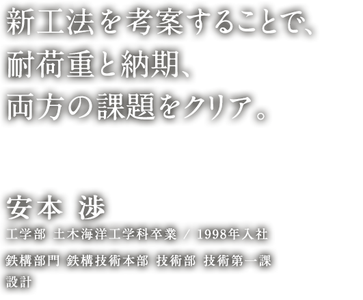 新工法を考案することで、耐荷重と納期、両方の課題をクリア。 安本 渉 工学部 土木海洋工学科卒業／1998年入社 鉄構部門 鉄構技術本部 技術部 技術第一課 設計
