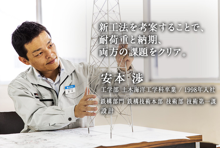 新工法を考案することで、耐荷重と納期、両方の課題をクリア。 安本 渉 工学部 土木海洋工学科卒業／1998年入社 鉄構部門 鉄構技術本部 技術部 技術第一課 設計
