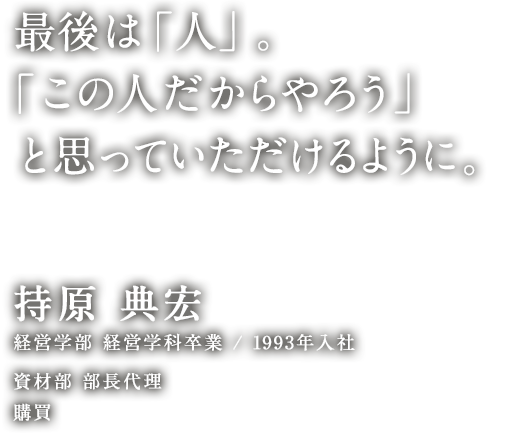 最後は「人」。「この人だからやろう」と思っていただけるように。 持原 典宏 経営学部 経営学科卒業／1993年入社 資材部 部長代理 購買