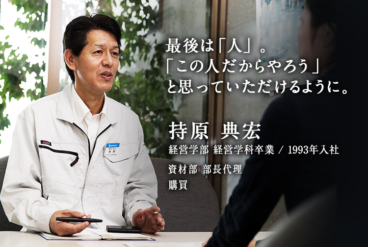 最後は「人」。「この人だからやろう」と思っていただけるように。 持原 典宏 経営学部 経営学科卒業／1993年入社 資材部 部長代理 購買