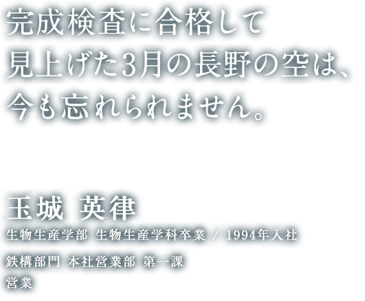 完成検査に合格して見上げた3月の長野の空は、今も忘れられません。 玉城 英律 生物生産学部 生物生産学科 卒業／1994年入社 鉄構部門 本社営業部 第一課 営業