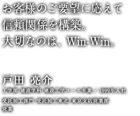 お客様のご要望に応えて信頼関係を構築。大切なのは、Win-Win。 戸田 亮介 工学部 建設学科 建設工学コース 卒業／1999年入社 受託加工部門 受託加工東北/東京支店営業部 営業