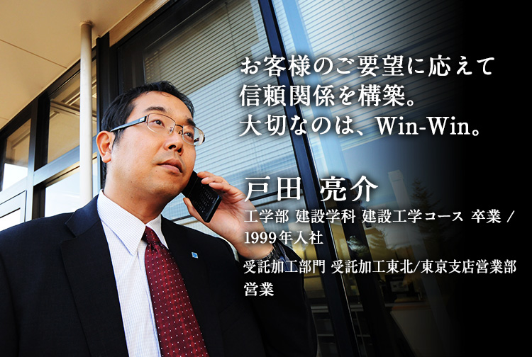 お客様のご要望に応えて信頼関係を構築。大切なのは、Win-Win。 戸田 亮介 工学部 建設学科 建設工学コース 卒業／1999年入社 受託加工部門 受託加工東北/東京支店営業部 営業
