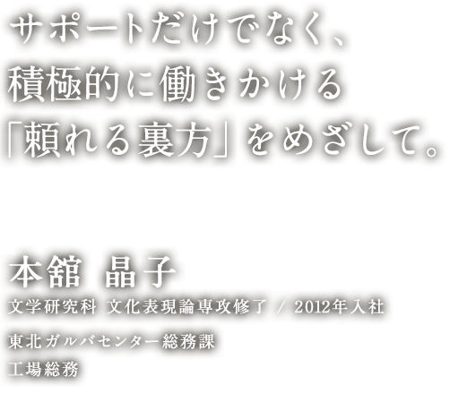 サポートだけでなく、積極的に働きかける「頼れる裏方」をめざして。 本舘 晶子 文学研究科 文化表現論専攻 修了／2012年入社 東北ガルバセンター総務課 工場総務
