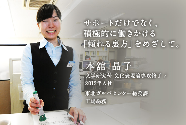 サポートだけでなく、積極的に働きかける「頼れる裏方」をめざして。 本舘 晶子 文学研究科 文化表現論専攻 修了／2012年入社 間接部門 東北ガルバセンター総務課 工場総務