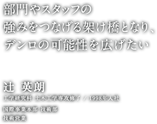 部門やスタッフの強みをつなげる架け橋となり、デンロの可能性を広げたい 辻 英朗 工学研究科 土木工学専攻修了 1998年入社 国際事業本部 技術部 技術営業