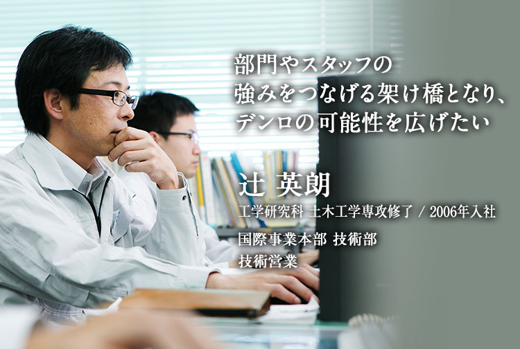 部門やスタッフの強みをつなげる架け橋となり、デンロの可能性を広げたい 辻 英朗 工学研究科 土木工学専攻修了 1998年入社 国際事業本部 技術部 技術営業