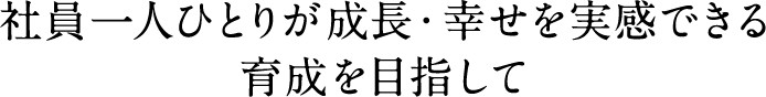 社員一人ひとりが 成長・幸せを実感できる育成を目指して