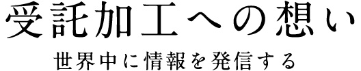 受託加工への想い 世界中に情報を発信する
